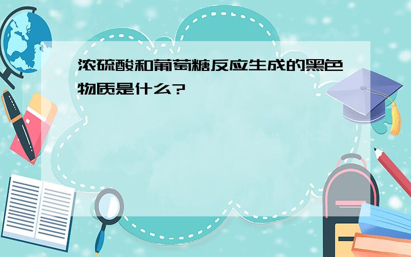 浓硫酸和葡萄糖反应生成的黑色物质是什么?