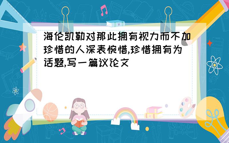 海伦凯勒对那此拥有视力而不加珍惜的人深表惋惜,珍惜拥有为话题,写一篇议论文