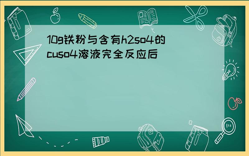 10g铁粉与含有h2so4的cuso4溶液完全反应后