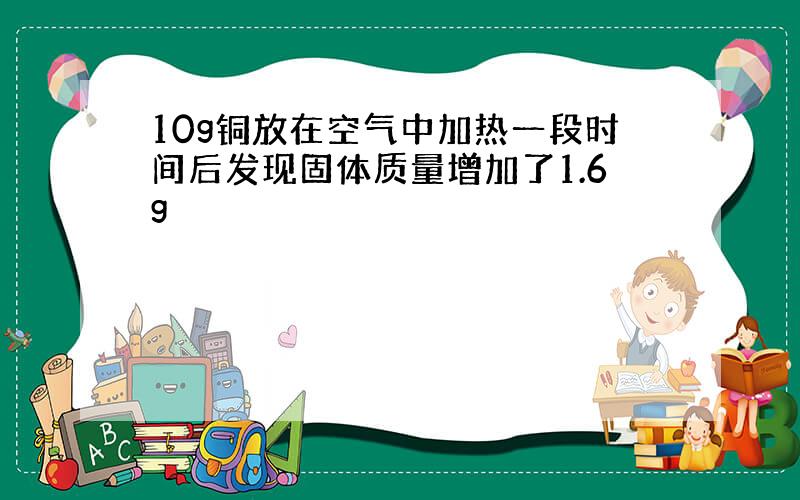 10g铜放在空气中加热一段时间后发现固体质量增加了1.6g