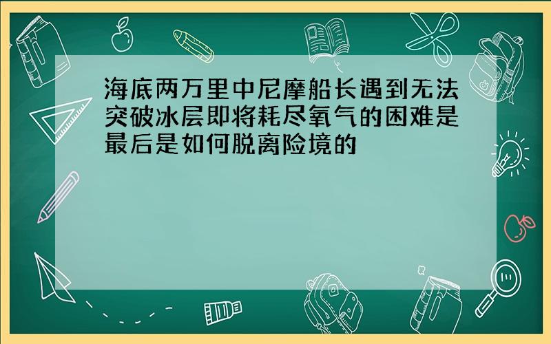 海底两万里中尼摩船长遇到无法突破冰层即将耗尽氧气的困难是最后是如何脱离险境的