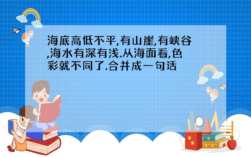 海底高低不平,有山崖,有峡谷,海水有深有浅.从海面看,色彩就不同了.合并成一句话