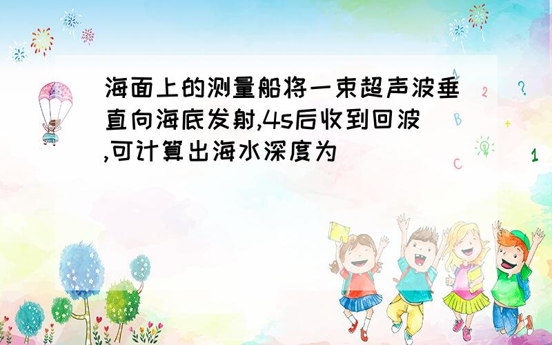 海面上的测量船将一束超声波垂直向海底发射,4s后收到回波,可计算出海水深度为