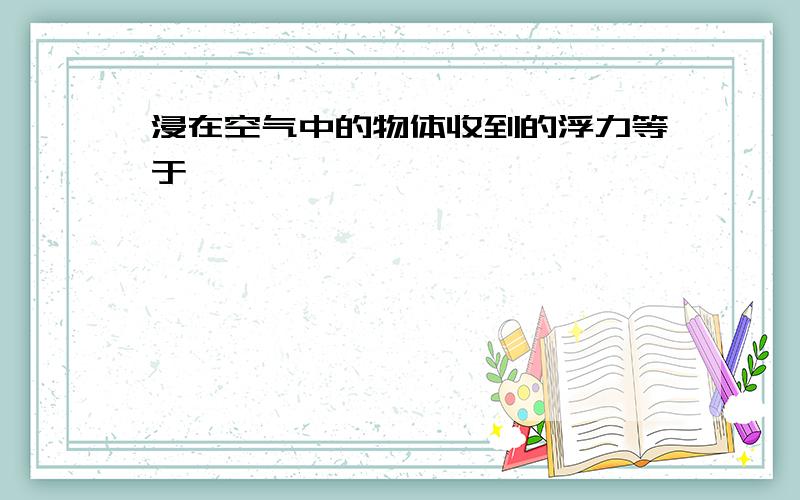 浸在空气中的物体收到的浮力等于