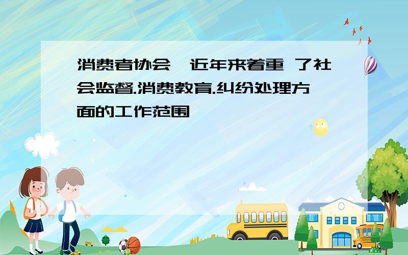 消费者协会,近年来着重 了社会监督.消费教育.纠纷处理方面的工作范围