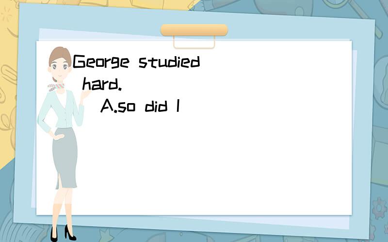 George studied hard. ________ A.so did I