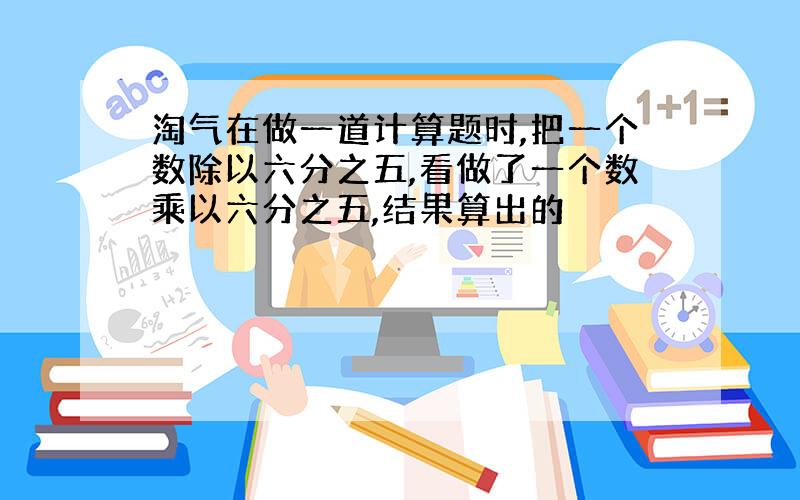 淘气在做一道计算题时,把一个数除以六分之五,看做了一个数乘以六分之五,结果算出的