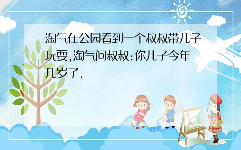 淘气在公园看到一个叔叔带儿子玩耍,淘气问叔叔:你儿子今年几岁了.