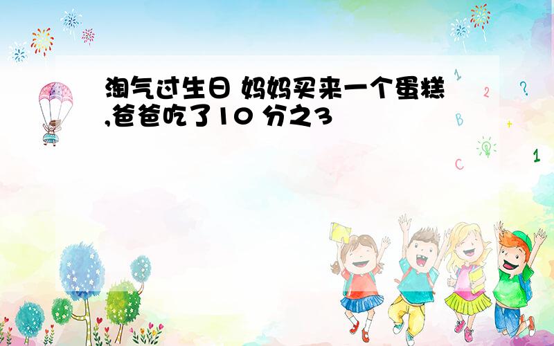 淘气过生日 妈妈买来一个蛋糕,爸爸吃了10 分之3