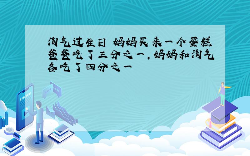 淘气过生日 妈妈买来一个蛋糕爸爸吃了三分之一,妈妈和淘气各吃了四分之一