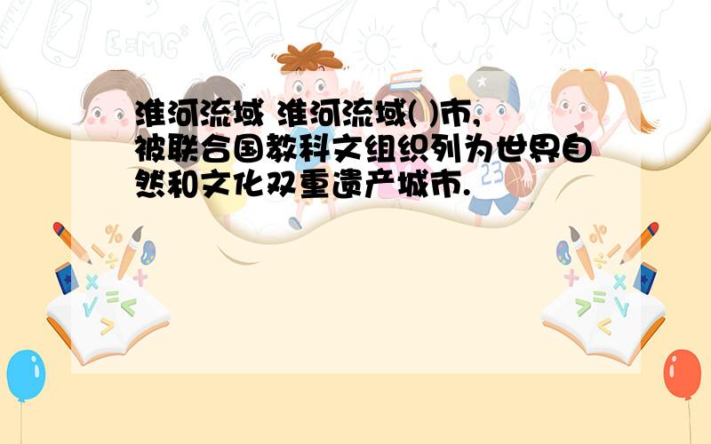 淮河流域 淮河流域( )市,被联合国教科文组织列为世界自然和文化双重遗产城市.