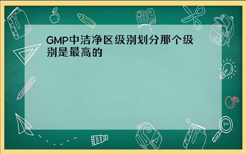 GMP中洁净区级别划分那个级别是最高的