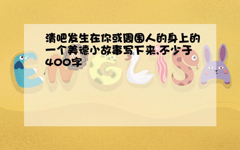 清吧发生在你或周围人的身上的一个美德小故事写下来,不少于400字