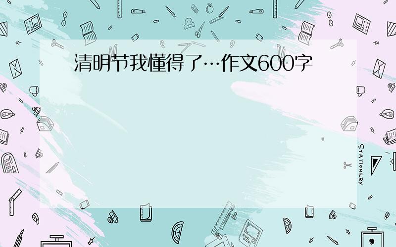 清明节我懂得了…作文600字