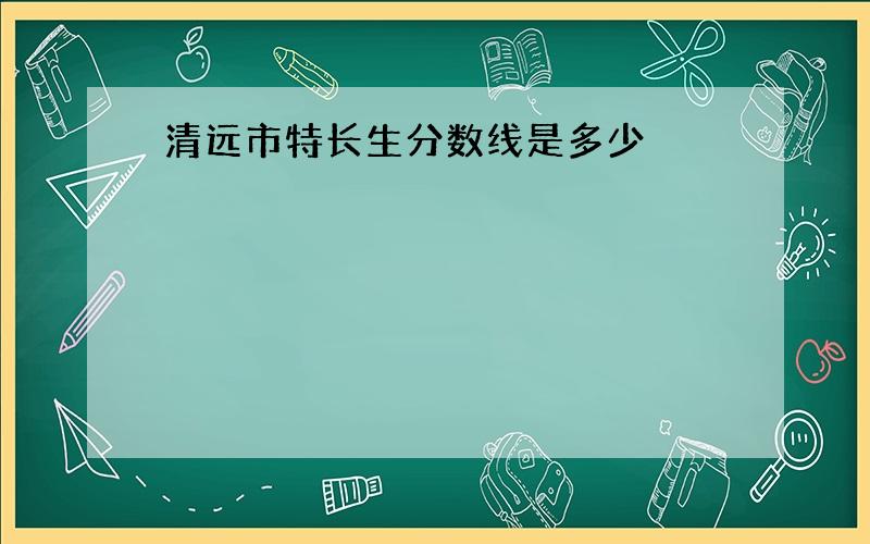 清远市特长生分数线是多少