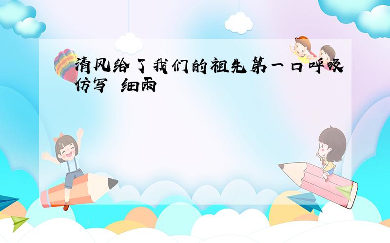 清风给了我们的祖先第一口呼吸仿写 细雨