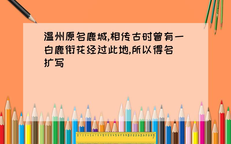 温州原名鹿城,相传古时曾有一白鹿衔花经过此地,所以得名 扩写