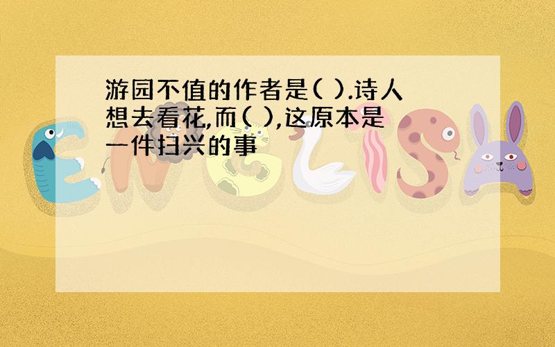 游园不值的作者是( ).诗人想去看花,而( ),这原本是一件扫兴的事