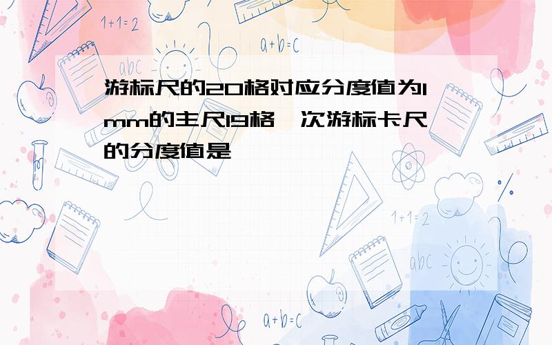 游标尺的20格对应分度值为1mm的主尺19格,次游标卡尺的分度值是