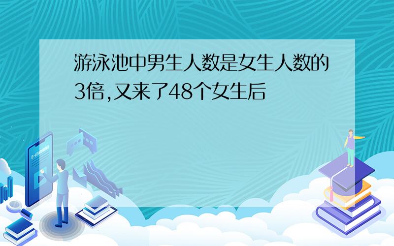 游泳池中男生人数是女生人数的3倍,又来了48个女生后