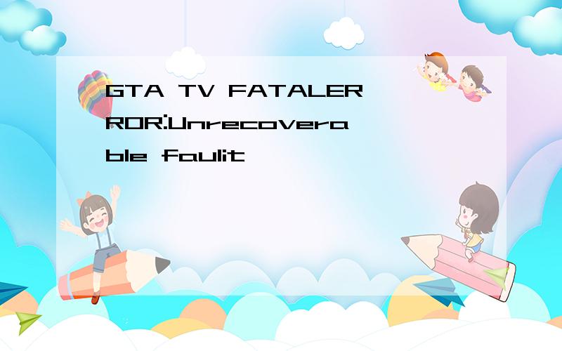 GTA TV FATALERROR:Unrecoverable faulit