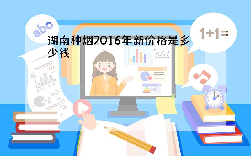 湖南种烟2016年新价格是多少钱