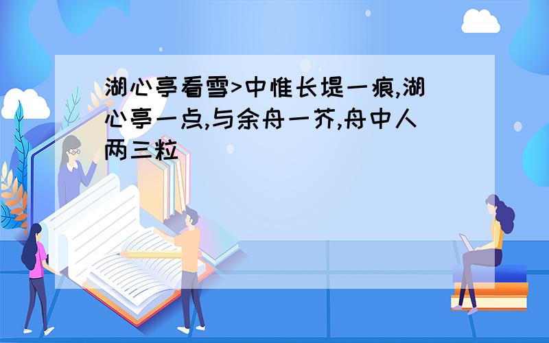 湖心亭看雪>中惟长堤一痕,湖心亭一点,与余舟一芥,舟中人两三粒