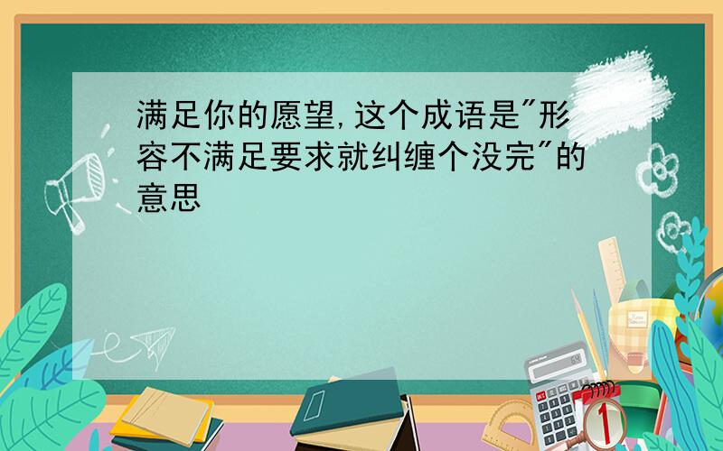 满足你的愿望,这个成语是"形容不满足要求就纠缠个没完"的意思