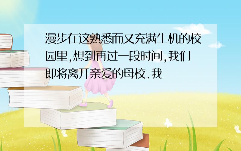 漫步在这熟悉而又充满生机的校园里,想到再过一段时间,我们即将离开亲爱的母校.我