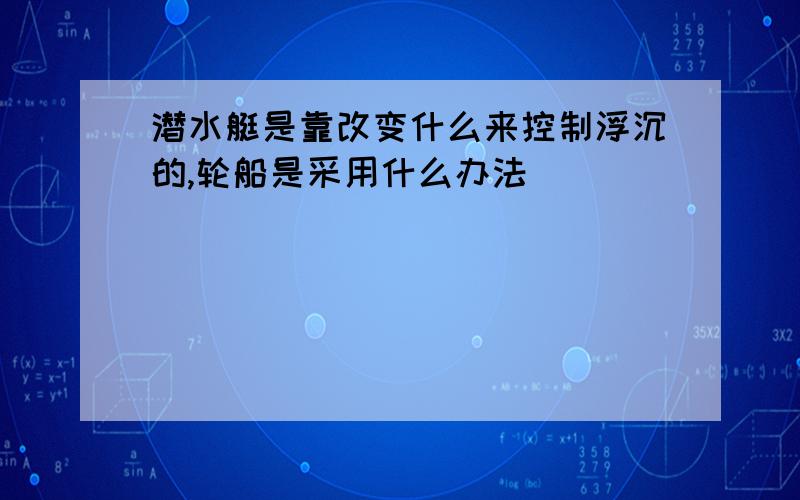 潜水艇是靠改变什么来控制浮沉的,轮船是采用什么办法