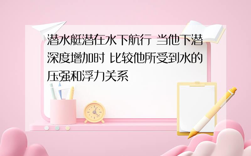 潜水艇潜在水下航行 当他下潜深度增加时 比较他所受到水的压强和浮力关系