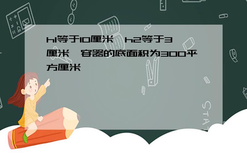 h1等于10厘米,h2等于3厘米,容器的底面积为300平方厘米