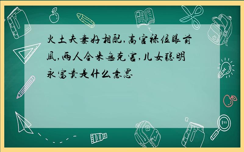 火土夫妻好相配,高官禄位眼前风,两人合来无克害,儿女聪明永富贵是什么意思