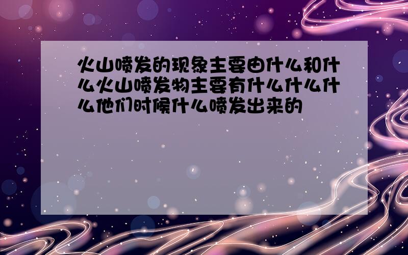 火山喷发的现象主要由什么和什么火山喷发物主要有什么什么什么他们时候什么喷发出来的