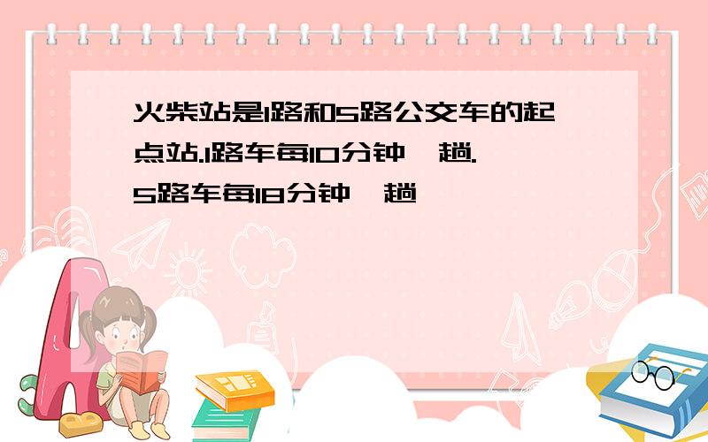 火柴站是1路和5路公交车的起点站.1路车每10分钟一趟.5路车每18分钟一趟