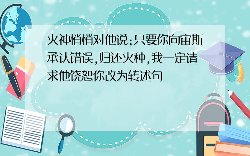 火神悄悄对他说;只要你向宙斯承认错误,归还火种,我一定请求他饶恕你改为转述句