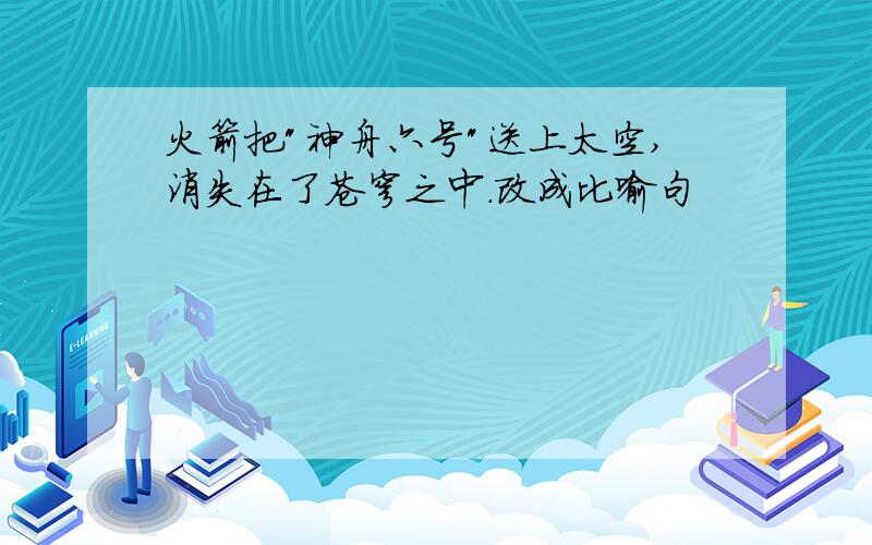 火箭把"神舟六号"送上太空,消失在了苍穹之中.改成比喻句