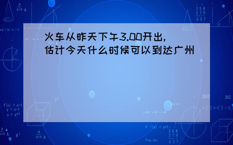 火车从昨天下午3.00开出,估计今天什么时候可以到达广州