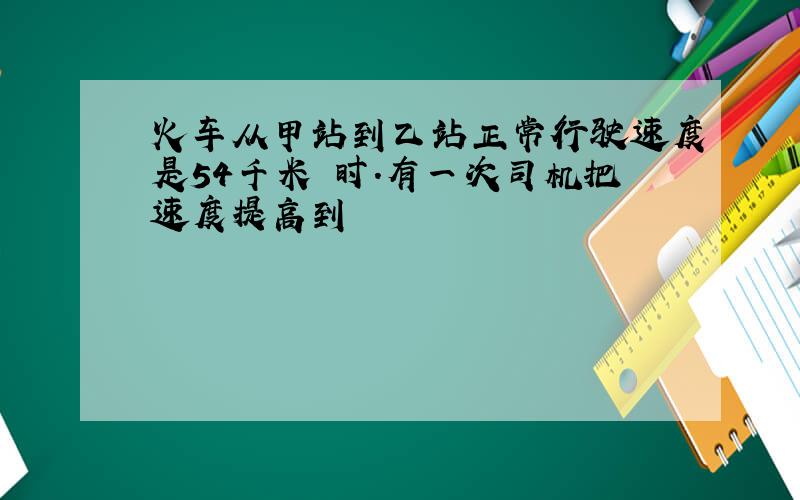 火车从甲站到乙站正常行驶速度是54千米 时.有一次司机把速度提高到