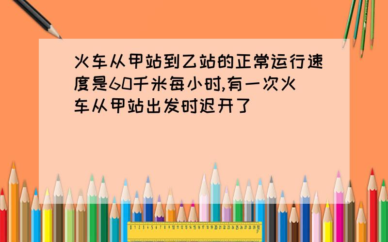 火车从甲站到乙站的正常运行速度是60千米每小时,有一次火车从甲站出发时迟开了