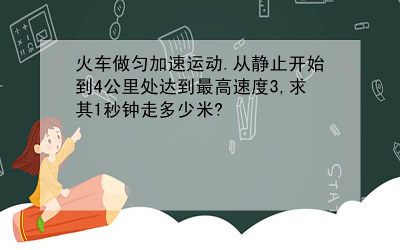 火车做匀加速运动.从静止开始到4公里处达到最高速度3,求其1秒钟走多少米?