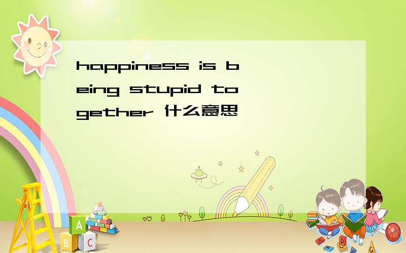 happiness is being stupid together 什么意思