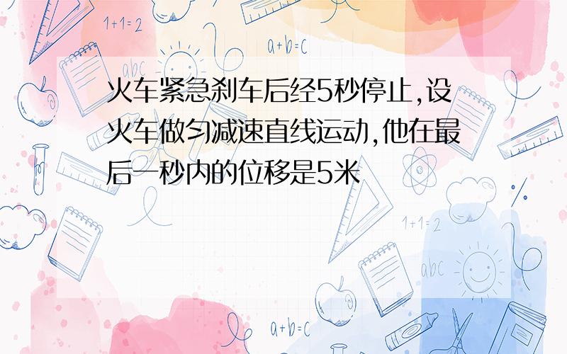 火车紧急刹车后经5秒停止,设火车做匀减速直线运动,他在最后一秒内的位移是5米