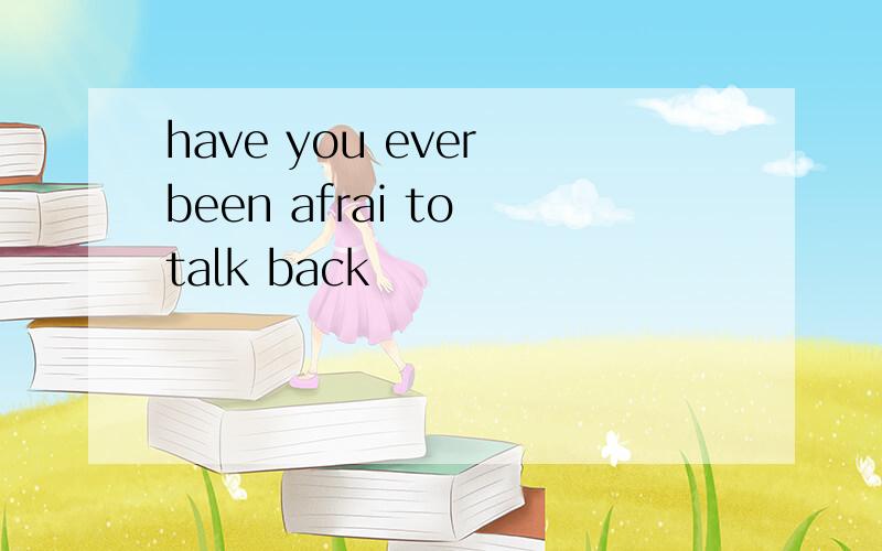 have you ever been afrai to talk back