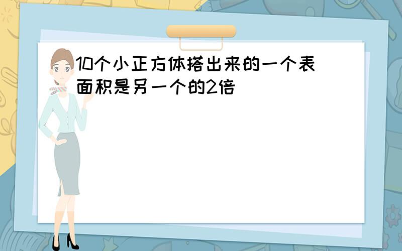 10个小正方体搭出来的一个表面积是另一个的2倍