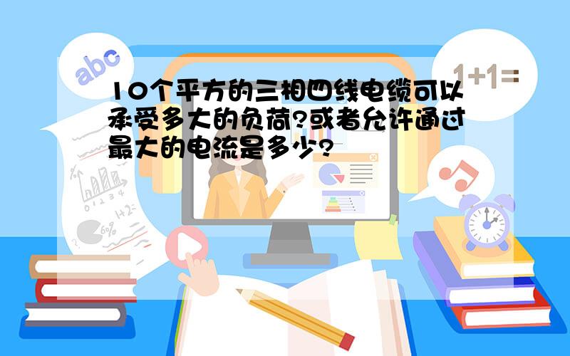 10个平方的三相四线电缆可以承受多大的负荷?或者允许通过最大的电流是多少?