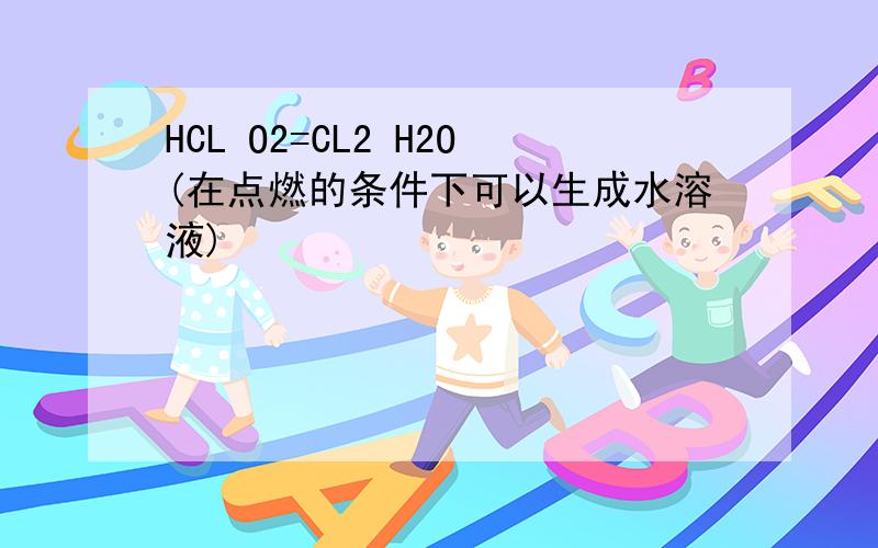 HCL O2=CL2 H2O(在点燃的条件下可以生成水溶液)