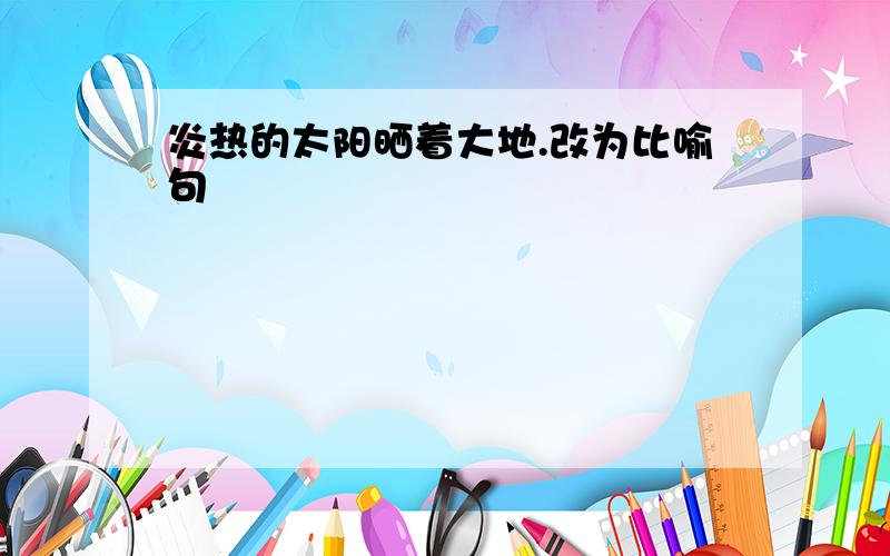 炎热的太阳晒着大地.改为比喻句