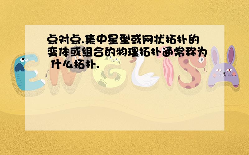 点对点.集中星型或网状拓扑的变体或组合的物理拓扑通常称为 什么拓扑.