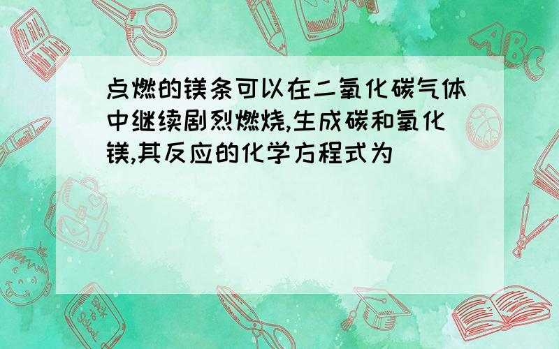 点燃的镁条可以在二氧化碳气体中继续剧烈燃烧,生成碳和氧化镁,其反应的化学方程式为